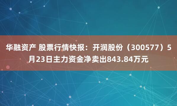 华融资产 股票行情快报：开润股份（300577）5月23日主力资金净卖出843.84万元