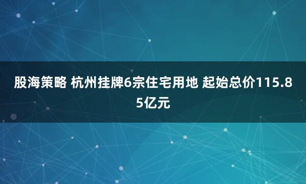 股海策略 杭州挂牌6宗住宅用地 起始总价115.85亿元