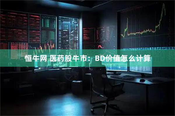 恒牛网 医药股牛市：BD价值怎么计算