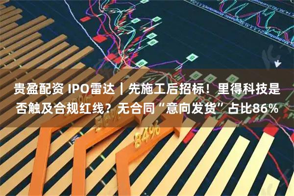 贵盈配资 IPO雷达｜先施工后招标！里得科技是否触及合规红线？无合同“意向发货”占比86%