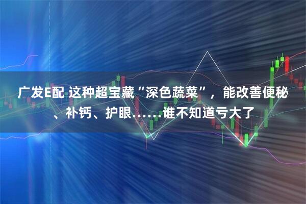 广发E配 这种超宝藏“深色蔬菜”，能改善便秘、补钙、护眼……谁不知道亏大了