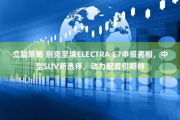 立盟策略 别克至境ELECTRA E7申报亮相，中型SUV新选择，动力配置引期待
