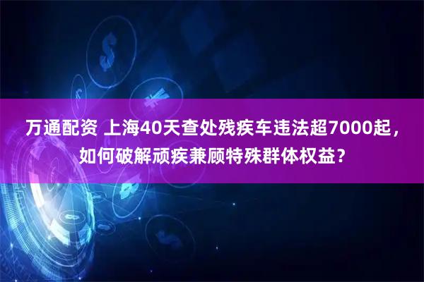 万通配资 上海40天查处残疾车违法超7000起，如何破解顽疾兼顾特殊群体权益？
