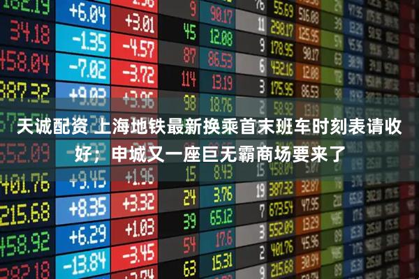 天诚配资 上海地铁最新换乘首末班车时刻表请收好；申城又一座巨无霸商场要来了