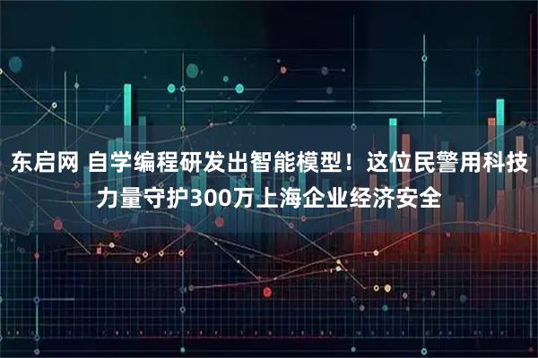 东启网 自学编程研发出智能模型！这位民警用科技力量守护300万上海企业经济安全
