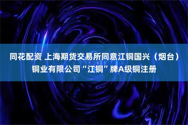 同花配资 上海期货交易所同意江铜国兴（烟台）铜业有限公司“江铜”牌A级铜注册