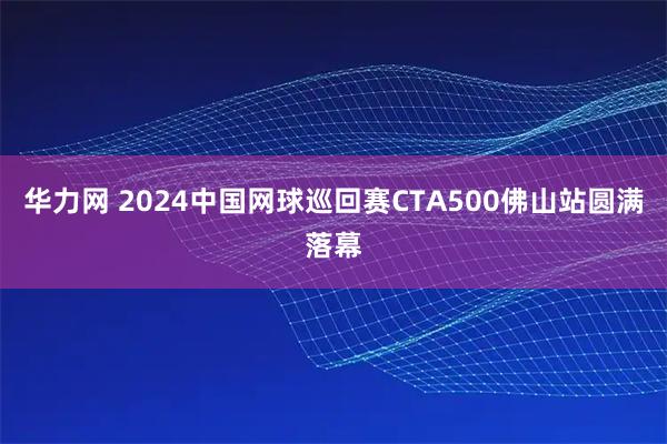 华力网 2024中国网球巡回赛CTA500佛山站圆满落幕