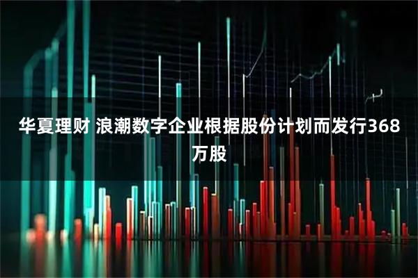 华夏理财 浪潮数字企业根据股份计划而发行368万股