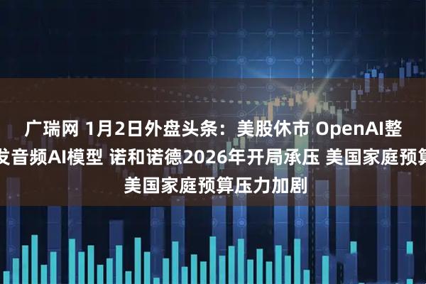 广瑞网 1月2日外盘头条：美股休市 OpenAI整合团队开发音频AI模型 诺和诺德2026年开局承压 美国家庭预算压力加剧