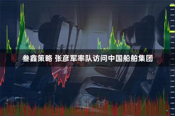 叁鑫策略 张彦军率队访问中国船舶集团