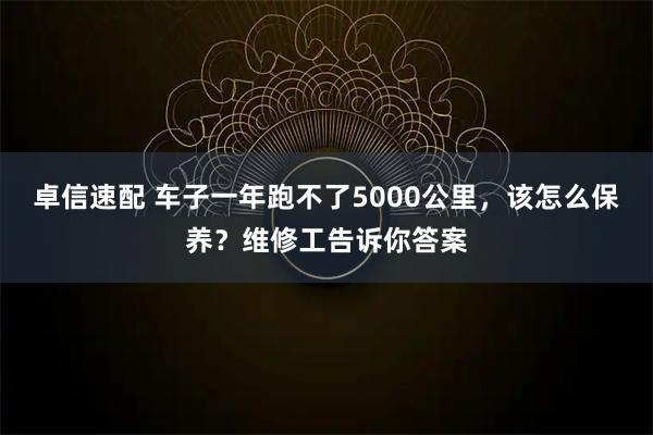 卓信速配 车子一年跑不了5000公里，该怎么保养？维修工告诉你答案