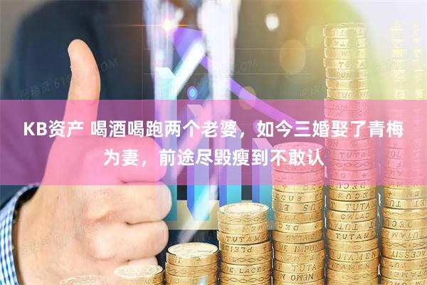 KB资产 喝酒喝跑两个老婆，如今三婚娶了青梅为妻，前途尽毁瘦到不敢认