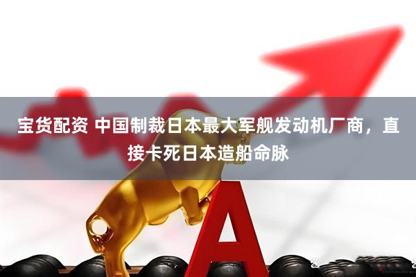 宝货配资 中国制裁日本最大军舰发动机厂商，直接卡死日本造船命脉